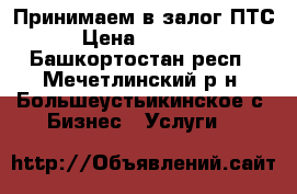 Принимаем в залог ПТС › Цена ­ 15 000 - Башкортостан респ., Мечетлинский р-н, Большеустьикинское с. Бизнес » Услуги   